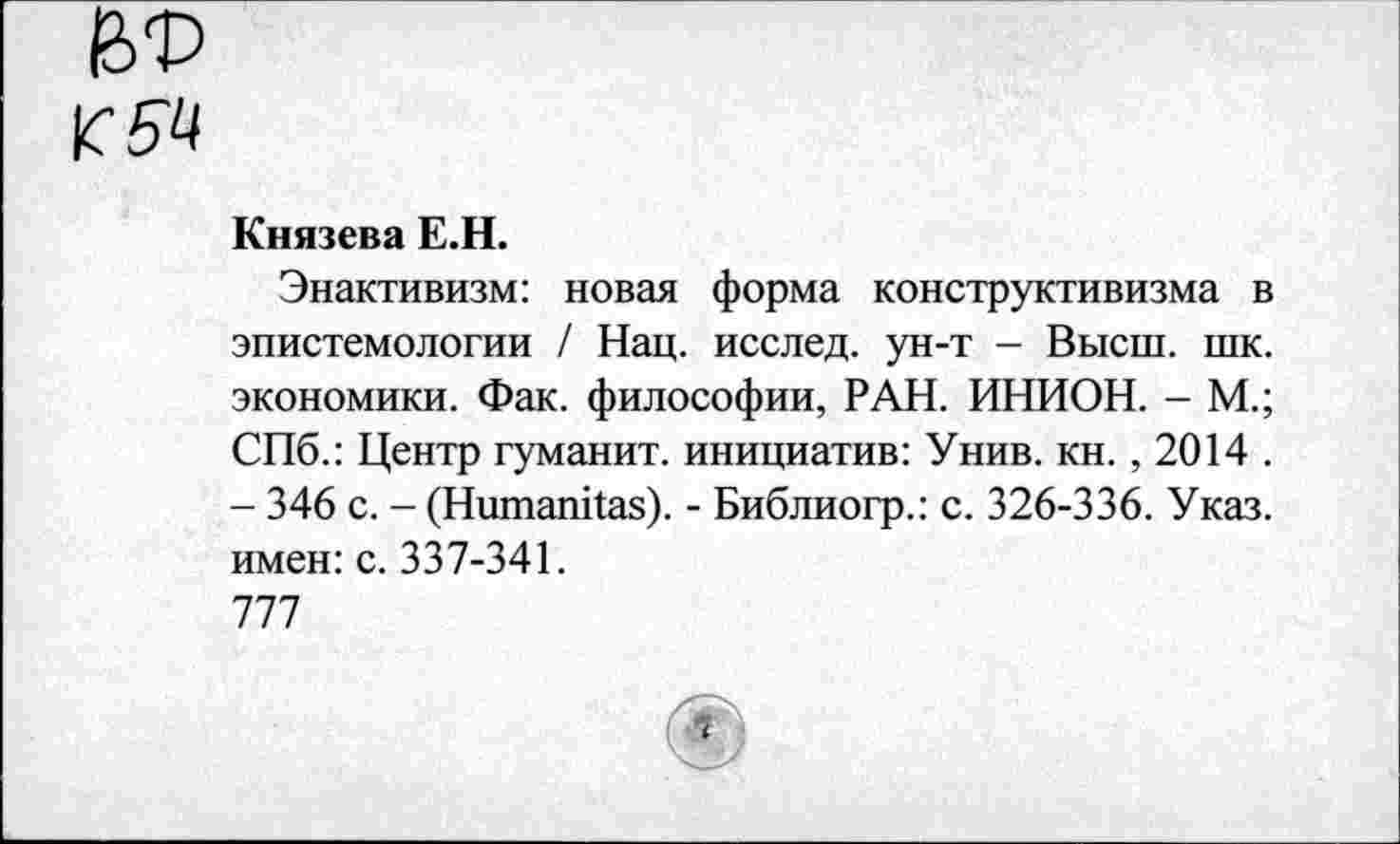 ﻿Князева Е.Н.
Энактивизм: новая форма конструктивизма в эпистемологии / Нац. исслед. ун-т - Высш. шк. экономики. Фак. философии, РАН. ИНИОН. - М.; СПб.: Центр гуманит. инициатив: Унив. кн., 2014 . - 346 с. - (НшпапИаз). - Библиогр.: с. 326-336. Указ, имен: с. 337-341.
777